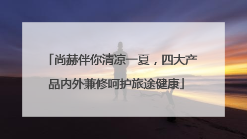 尚赫伴你清凉一夏，四大产品内外兼修呵护旅途健康