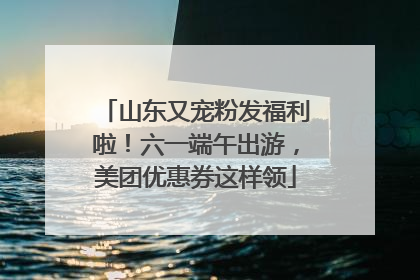 山东又宠粉发福利啦！六一端午出游，美团优惠券这样领