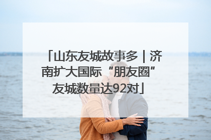 山东友城故事多｜济南扩大国际“朋友圈”友城数量达92对