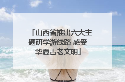 山西省推出六大主题研学游线路 感受华夏古老文明