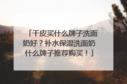 干皮买什么牌子洗面奶好？补水保湿洗面奶什么牌子推荐购买！
