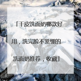 干皮洗面奶哪款好用，洗完脸不紧绷的洗面奶推荐，收藏