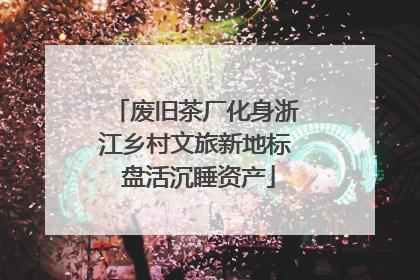 废旧茶厂化身浙江乡村文旅新地标 盘活沉睡资产