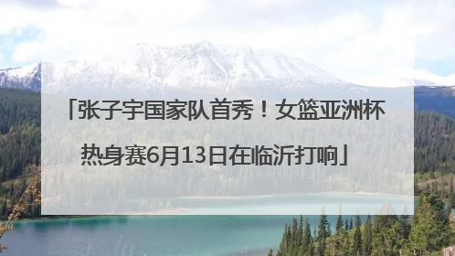 张子宇国家队首秀！女篮亚洲杯热身赛6月13日在临沂打响