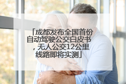 成都发布全国首份自动驾驶公交白皮书，无人公交12公里线路即将实测