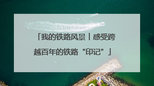 我的铁路风景︱感受跨越百年的铁路“印记”