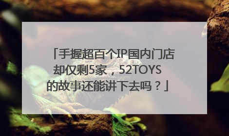 手握超百个IP国内门店却仅剩5家，52TOYS的故事还能讲下去吗？