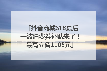 抖音商城618最后一波消费券补贴来了！最高立省1105元