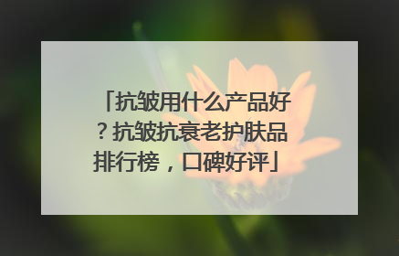 抗皱用什么产品好？抗皱抗衰老护肤品排行榜，口碑好评