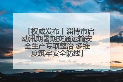 权威发布丨淄博市启动汛期暑期交通运输安全生产专项整治 多维度筑牢安全防线