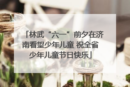 林武“六一”前夕在济南看望少年儿童 祝全省少年儿童节日快乐