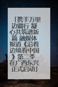 携手万里边疆行 凝心共筑谱新篇 融媒体报道《沿着边境看中国》第二季 在广西东兴正式启动