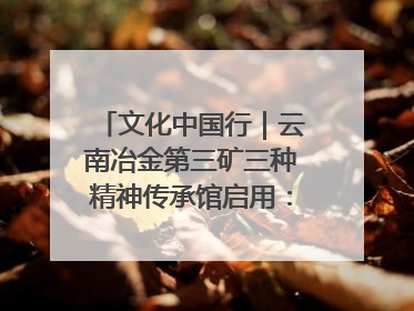 文化中国行｜云南冶金第三矿三种精神传承馆启用：重温峥嵘岁月 细品冶金魅力