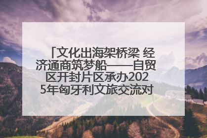 文化出海架桥梁 经济通商筑梦船——自贸区开封片区承办2025年匈牙利文旅交流对接活动专场