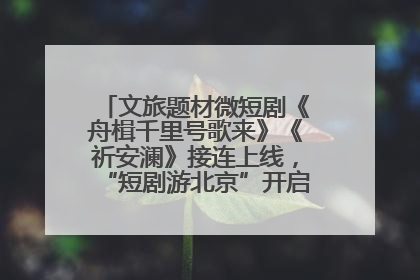 文旅题材微短剧《舟楫千里号歌来》《祈安澜》接连上线，“短剧游北京”开启大运河文化之旅