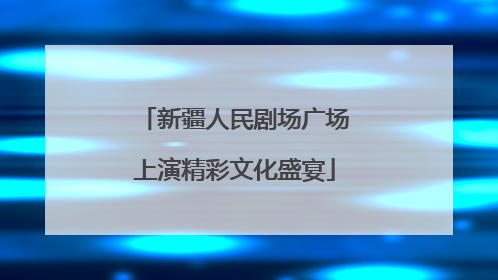 新疆人民剧场广场上演精彩文化盛宴