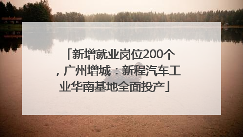 新增就业岗位200个，广州增城：新程汽车工业华南基地全面投产
