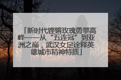 新时代铿锵玫瑰勇攀高峰——从“五连冠”到亚洲之巅，武汉女足诠释英雄城市精神特质