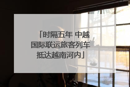 时隔五年 中越国际联运旅客列车抵达越南河内