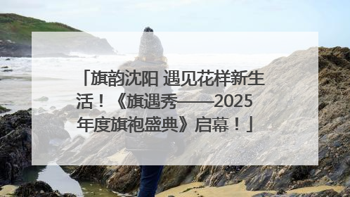 旗韵沈阳 遇见花样新生活！《旗遇秀——2025年度旗袍盛典》启幕！