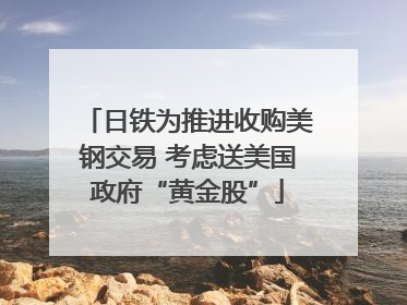 日铁为推进收购美钢交易 考虑送美国政府“黄金股”