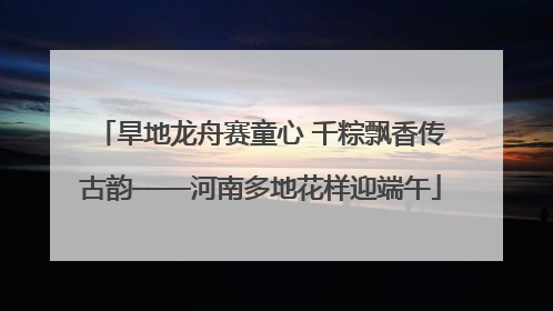 旱地龙舟赛童心 千粽飘香传古韵——河南多地花样迎端午