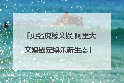更名虎鲸文娱 阿里大文娱锚定娱乐新生态