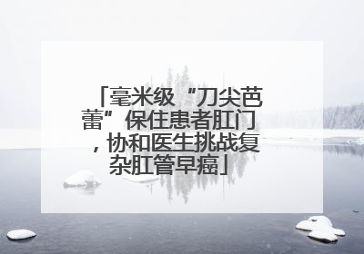 毫米级“刀尖芭蕾”保住患者肛门，协和医生挑战复杂肛管早癌