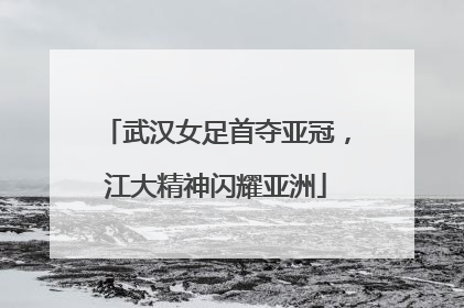 武汉女足首夺亚冠，江大精神闪耀亚洲