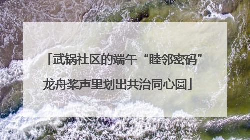 武锅社区的端午“睦邻密码”龙舟桨声里划出共治同心圆