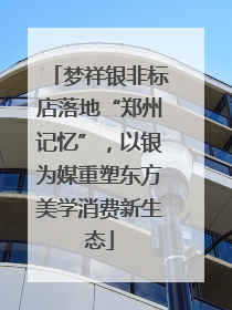 梦祥银非标店落地“郑州记忆”，以银为媒重塑东方美学消费新生态