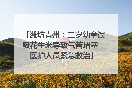 潍坊青州：三岁幼童误吸花生米导致气管堵塞 医护人员紧急救治