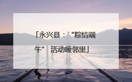 永兴县：“粽情端午” 活动暖邻里
