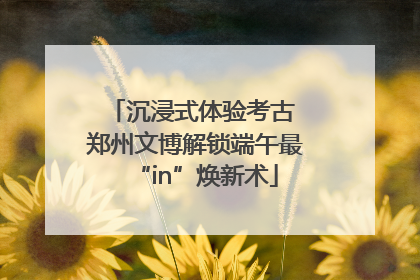 沉浸式体验考古 郑州文博解锁端午最“in”焕新术