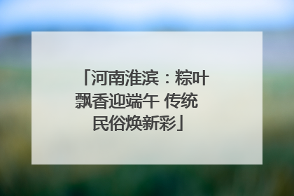 河南淮滨：粽叶飘香迎端午 传统民俗焕新彩