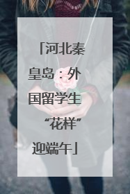 河北秦皇岛：外国留学生“花样”迎端午