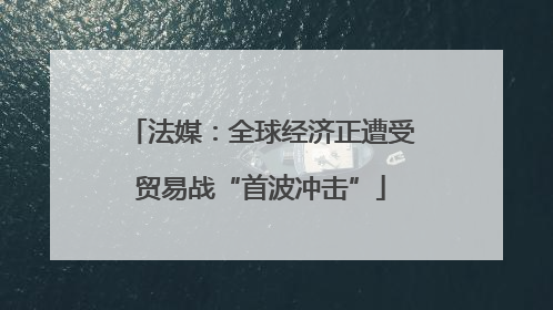 法媒：全球经济正遭受贸易战“首波冲击”