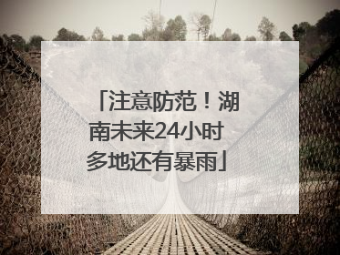注意防范！湖南未来24小时多地还有暴雨