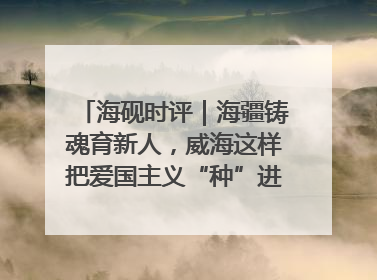 海砚时评｜海疆铸魂育新人，威海这样把爱国主义“种”进年轻人心里