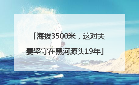 海拔3500米，这对夫妻坚守在黑河源头19年