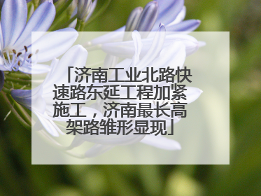 济南工业北路快速路东延工程加紧施工，济南最长高架路雏形显现