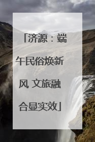 济源：端午民俗焕新风 文旅融合显实效