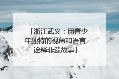 浙江武义：用青少年独特的视角和语言诠释非遗故事
