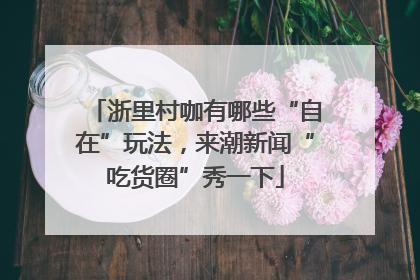 浙里村咖有哪些“自在”玩法，来潮新闻“吃货圈”秀一下
