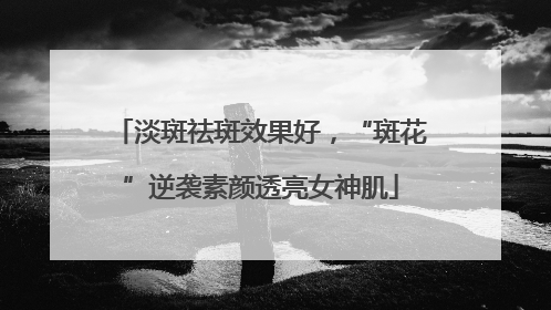 淡斑祛斑效果好，“斑花”逆袭素颜透亮女神肌