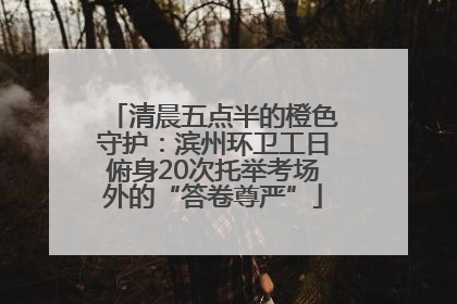 清晨五点半的橙色守护：滨州环卫工日俯身20次托举考场外的“答卷尊严”