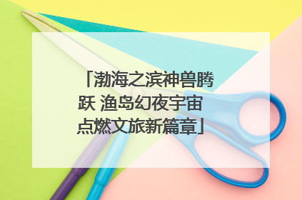 渤海之滨神兽腾跃 渔岛幻夜宇宙点燃文旅新篇章