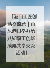 港口工匠创新交流营｜山东港口举办第八期职工创新成果共享交流活动