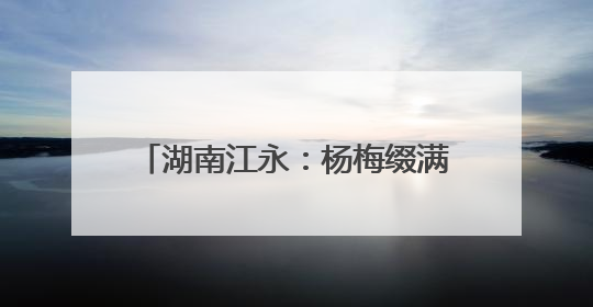 湖南江永：杨梅缀满枝 采摘尝鲜正当时
