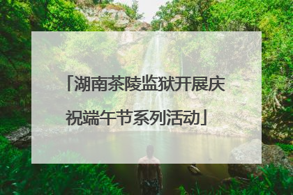 湖南茶陵监狱开展庆祝端午节系列活动